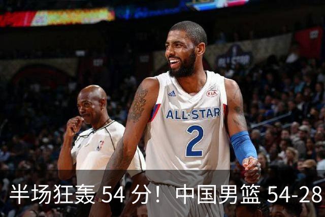 半场狂轰 54 分！中国男篮 54-28 碾压中国台北，全员多点开花，攻防两端全面压制