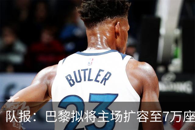 队报：巴黎拟将主场扩容至7万座，打造媲美欧洲豪门的现代化球场